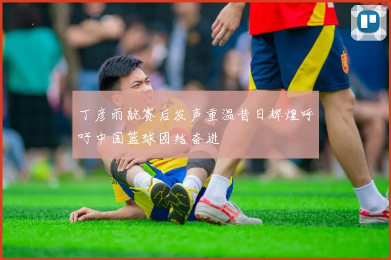 丁彦雨航赛后发声重温昔日辉煌呼吁中国篮球团结奋进